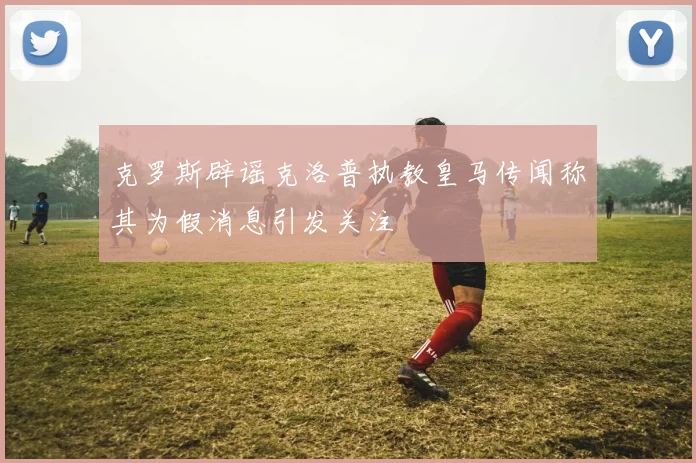克罗斯辟谣克洛普执教皇马传闻称其为假消息引发关注