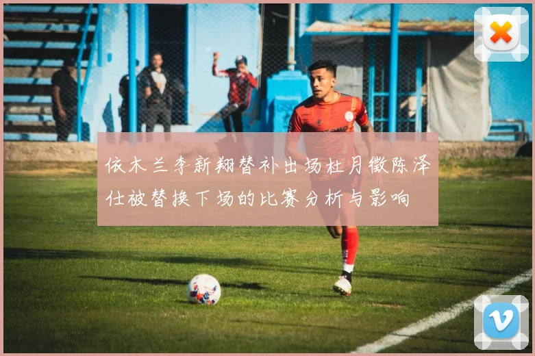 依木兰李新翔替补出场杜月徵陈泽仕被替换下场的比赛分析与影响