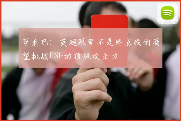 萨利巴：英超冠军不是终点我们渴望挑战PSG的顶级攻击力