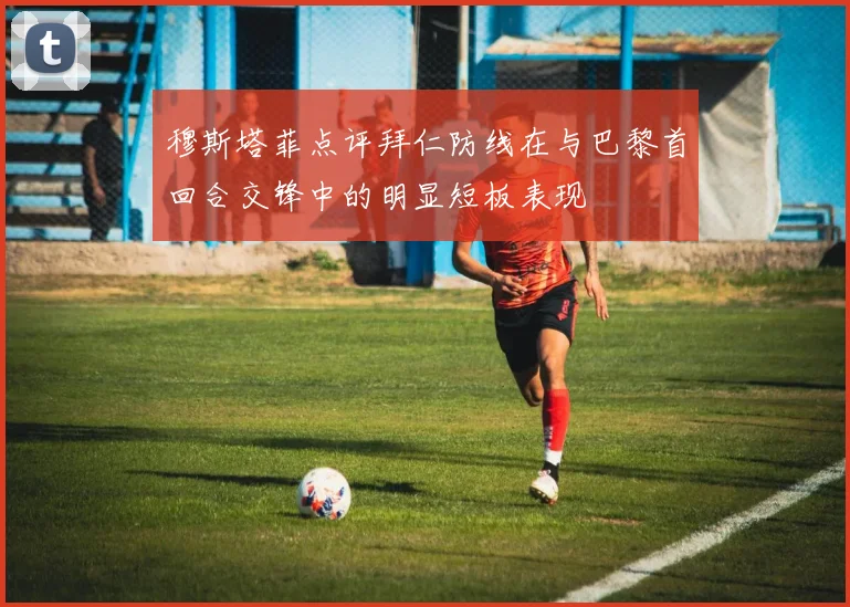 穆斯塔菲点评拜仁防线在与巴黎首回合交锋中的明显短板表现