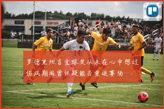 罗德里坦言金球奖从未在心中想过伤病期间曾怀疑能否重返赛场