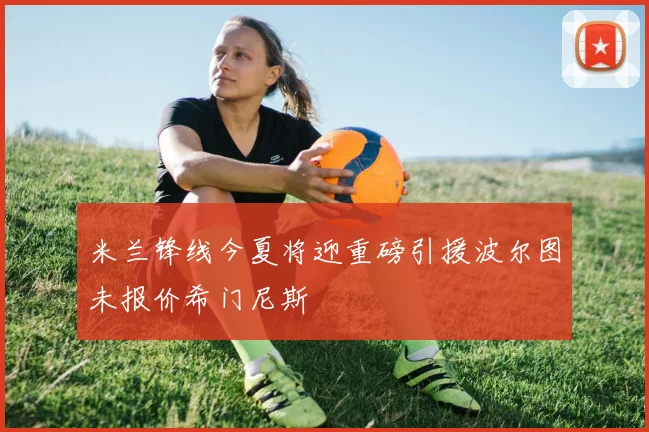 米兰锋线今夏将迎重磅引援波尔图未报价希门尼斯
