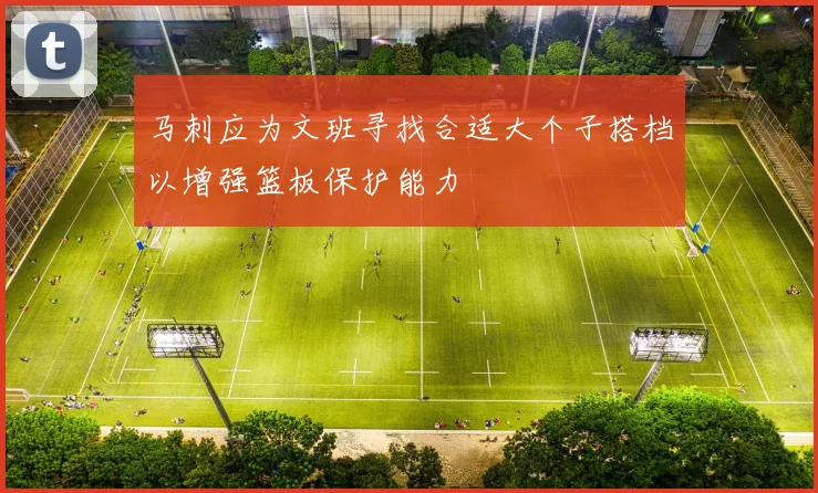 马刺应为文班寻找合适大个子搭档以增强篮板保护能力